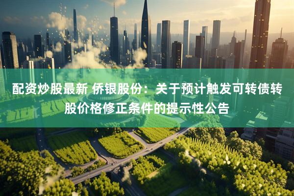 配资炒股最新 侨银股份：关于预计触发可转债转股价格修正条件的提示性公告