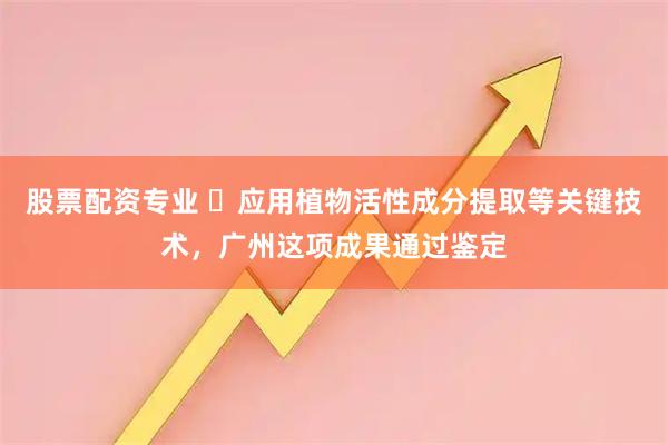 股票配资专业 ​应用植物活性成分提取等关键技术，广州这项成果通过鉴定