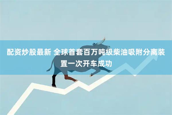 配资炒股最新 全球首套百万吨级柴油吸附分离装置一次开车成功