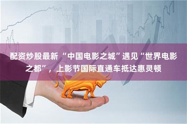 配资炒股最新 “中国电影之城”遇见“世界电影之都”，上影节国际直通车抵达惠灵顿
