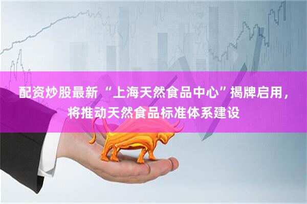 配资炒股最新 “上海天然食品中心”揭牌启用，将推动天然食品标准体系建设