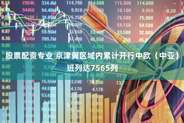 股票配资专业 京津冀区域内累计开行中欧（中亚）班列达7565列