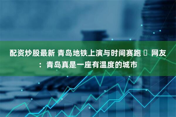 配资炒股最新 青岛地铁上演与时间赛跑 ​网友：青岛真是一座有温度的城市