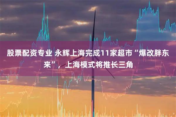 股票配资专业 永辉上海完成11家超市“爆改胖东来”，上海模式将推长三角