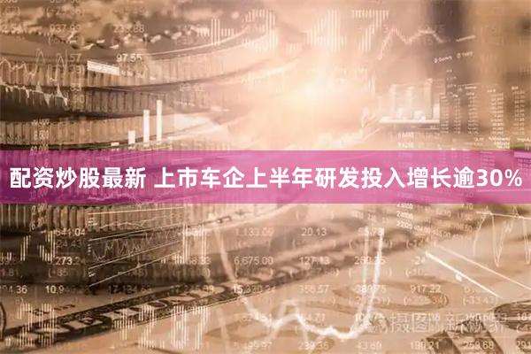 配资炒股最新 上市车企上半年研发投入增长逾30%