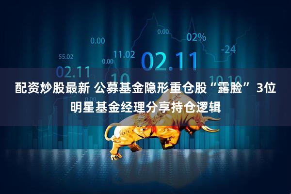 配资炒股最新 公募基金隐形重仓股“露脸” 3位明星基金经理分享持仓逻辑