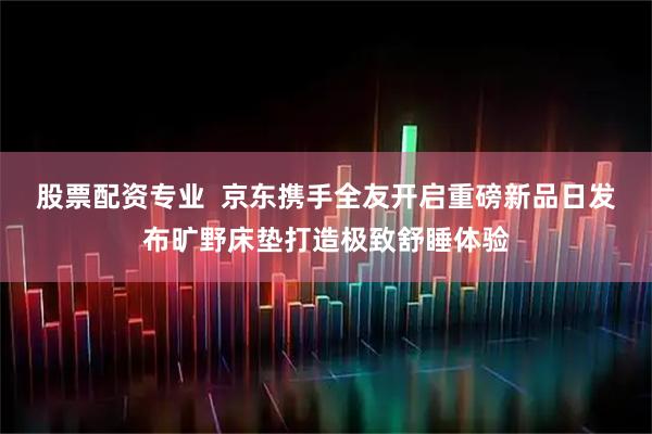 股票配资专业  京东携手全友开启重磅新品日发布旷野床垫打造极致舒睡体验