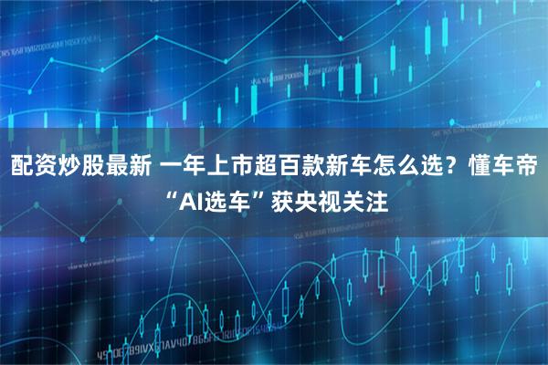 配资炒股最新 一年上市超百款新车怎么选？懂车帝“AI选车”获央视关注