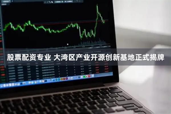 股票配资专业 大湾区产业开源创新基地正式揭牌