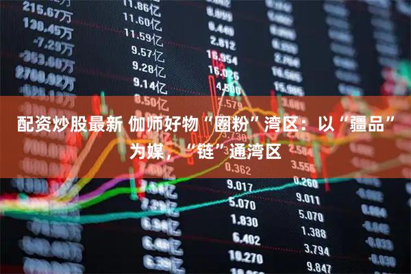配资炒股最新 伽师好物“圈粉”湾区：以“疆品”为媒，“链”通湾区