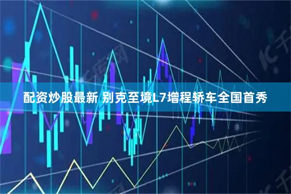配资炒股最新 别克至境L7增程轿车全国首秀