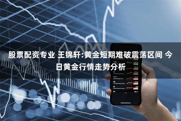 股票配资专业 王锦轩:黄金短期难破震荡区间 今日黄金行情走势分析
