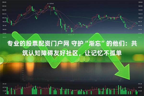 专业的股票配资门户网 守护“渐忘”的他们：共筑认知障碍友好社区，让记忆不孤单