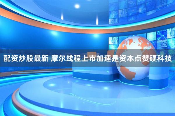 配资炒股最新 摩尔线程上市加速是资本点赞硬科技