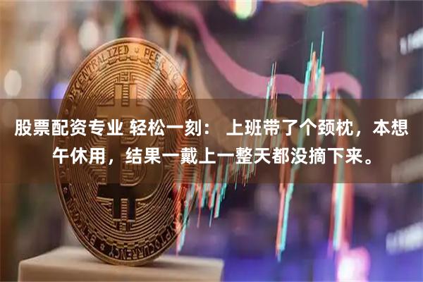 股票配资专业 轻松一刻： 上班带了个颈枕，本想午休用，结果一戴上一整天都没摘下来。