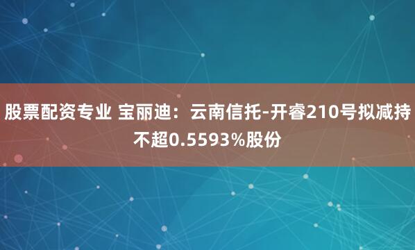 股票配资专业 宝丽迪：云南信托-开睿210号拟减持不超0.5593%股份