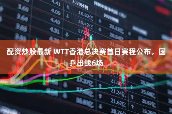 配资炒股最新 WTT香港总决赛首日赛程公布，国乒出战6场