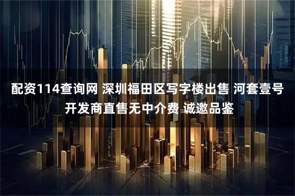 配资114查询网 深圳福田区写字楼出售 河套壹号 开发商直售无中介费 诚邀品鉴