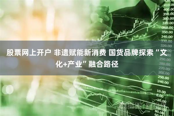 股票网上开户 非遗赋能新消费 国货品牌探索“文化+产业”融合路径