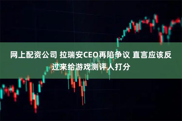 网上配资公司 拉瑞安CEO再陷争议 直言应该反过来给游戏测评人打分
