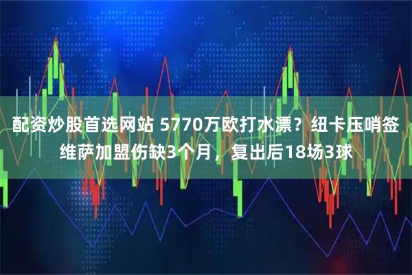 配资炒股首选网站 5770万欧打水漂?纽卡压哨签维萨加盟伤缺3个月,复出后18场3球
