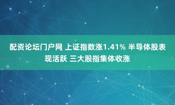 配资论坛门户网 上证指数涨1.41% 半导体股表现活跃 三大股指集体收涨