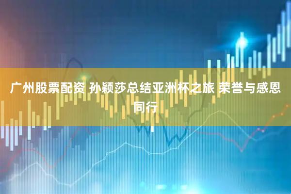 广州股票配资 孙颖莎总结亚洲杯之旅 荣誉与感恩同行