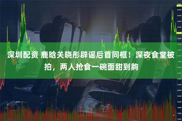 深圳配资 鹿晗关晓彤辟谣后首同框！深夜食堂被拍，两人抢食一碗面甜到齁