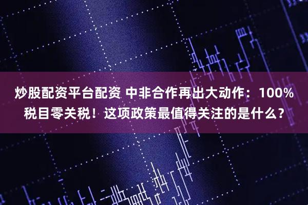 炒股配资平台配资 中非合作再出大动作：100%税目零关税！这项政策最值得关注的是什么？