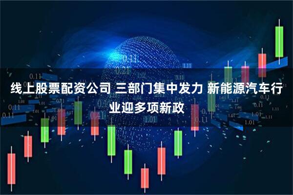 线上股票配资公司 三部门集中发力 新能源汽车行业迎多项新政