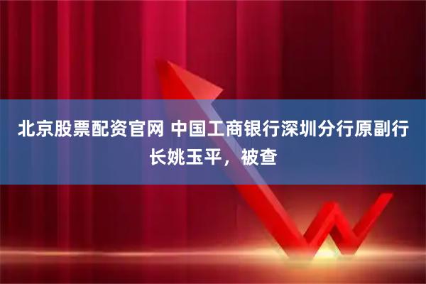 北京股票配资官网 中国工商银行深圳分行原副行长姚玉平,被查