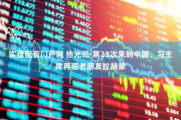 实盘配资门户网 拾光纪·第23次来到中国，习主席再迎老朋友拉赫蒙