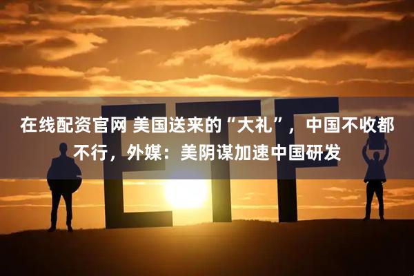 在线配资官网 美国送来的“大礼”，中国不收都不行，外媒：美阴谋加速中国研发