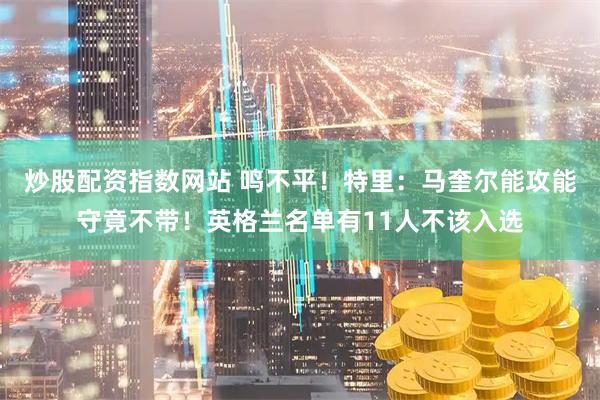炒股配资指数网站 鸣不平！特里：马奎尔能攻能守竟不带！英格兰名单有11人不该入选