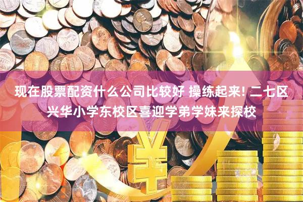 现在股票配资什么公司比较好 操练起来! 二七区兴华小学东校区喜迎学弟学妹来探校