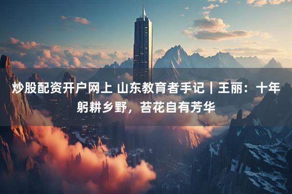 炒股配资开户网上 山东教育者手记｜王丽：十年躬耕乡野，苔花自有芳华