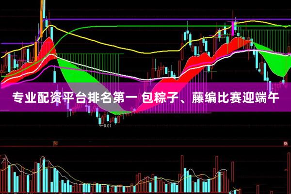 专业配资平台排名第一 包粽子、藤编比赛迎端午
