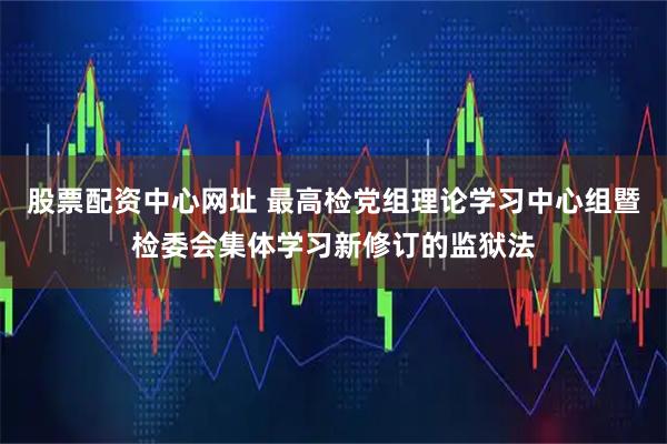 股票配资中心网址 最高检党组理论学习中心组暨检委会集体学习新修订的监狱法