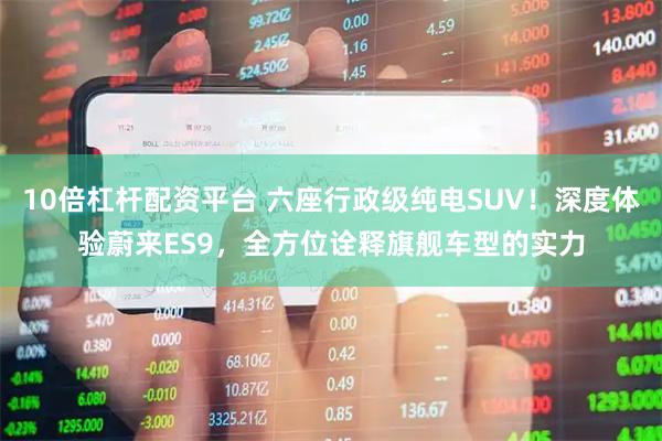 10倍杠杆配资平台 六座行政级纯电SUV!深度体验蔚来ES9,全方位诠释旗舰车型的实力