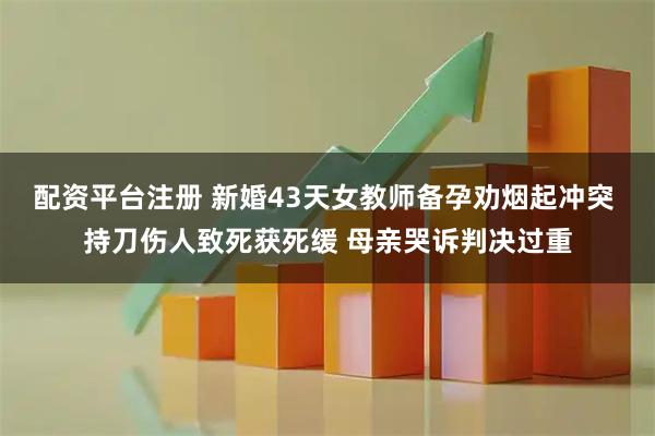 配资平台注册 新婚43天女教师备孕劝烟起冲突 持刀伤人致死获死缓 母亲哭诉判决过重
