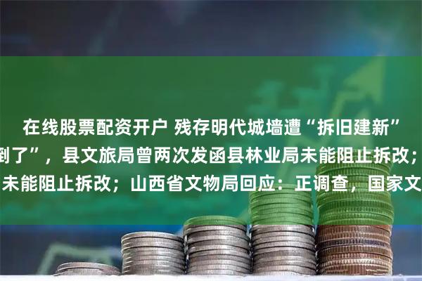在线股票配资开户 残存明代城墙遭“拆旧建新”，墙砖被“按废弃物倾倒了”，县文旅局曾两次发函县林业局未能阻止拆改；山西省文物局回应：正调查，国家文物局已关注