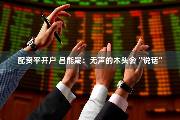 配资平开户 吕能晟：无声的木头会“说话”
