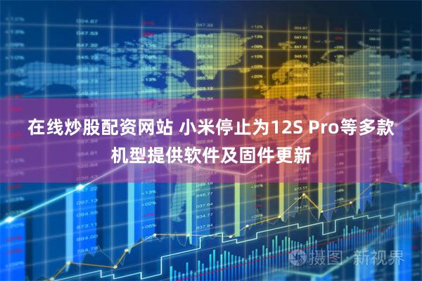 在线炒股配资网站 小米停止为12S Pro等多款机型提供软件及固件更新