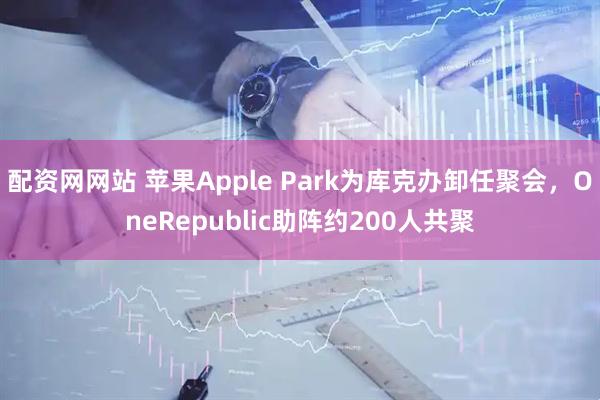 配资网网站 苹果Apple Park为库克办卸任聚会，OneRepublic助阵约200人共聚